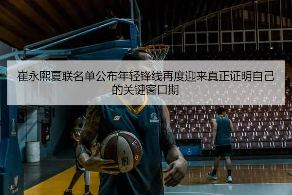 崔永熙夏联名单公布年轻锋线再度迎来真正证明自己的关键窗口期